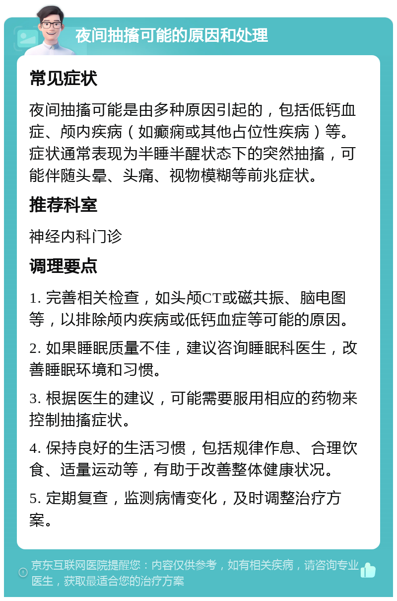 夜间抽搐可能的原因和处理 常见症状 夜间抽搐可能是由多种原因引起的，包括低钙血症、颅内疾病（如癫痫或其他占位性疾病）等。症状通常表现为半睡半醒状态下的突然抽搐，可能伴随头晕、头痛、视物模糊等前兆症状。 推荐科室 神经内科门诊 调理要点 1. 完善相关检查，如头颅CT或磁共振、脑电图等，以排除颅内疾病或低钙血症等可能的原因。 2. 如果睡眠质量不佳，建议咨询睡眠科医生，改善睡眠环境和习惯。 3. 根据医生的建议，可能需要服用相应的药物来控制抽搐症状。 4. 保持良好的生活习惯，包括规律作息、合理饮食、适量运动等，有助于改善整体健康状况。 5. 定期复查，监测病情变化，及时调整治疗方案。