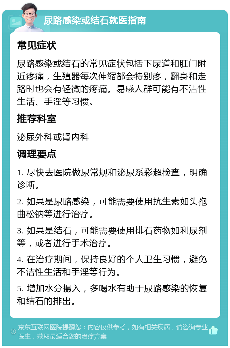 尿路感染或结石就医指南 常见症状 尿路感染或结石的常见症状包括下尿道和肛门附近疼痛，生殖器每次伸缩都会特别疼，翻身和走路时也会有轻微的疼痛。易感人群可能有不洁性生活、手淫等习惯。 推荐科室 泌尿外科或肾内科 调理要点 1. 尽快去医院做尿常规和泌尿系彩超检查，明确诊断。 2. 如果是尿路感染，可能需要使用抗生素如头孢曲松钠等进行治疗。 3. 如果是结石，可能需要使用排石药物如利尿剂等，或者进行手术治疗。 4. 在治疗期间，保持良好的个人卫生习惯，避免不洁性生活和手淫等行为。 5. 增加水分摄入，多喝水有助于尿路感染的恢复和结石的排出。