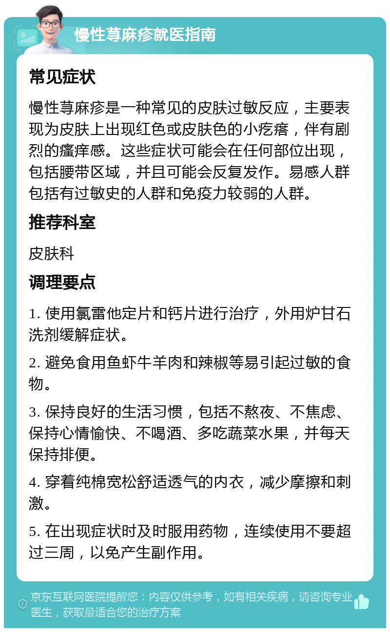 慢性荨麻疹就医指南 常见症状 慢性荨麻疹是一种常见的皮肤过敏反应，主要表现为皮肤上出现红色或皮肤色的小疙瘩，伴有剧烈的瘙痒感。这些症状可能会在任何部位出现，包括腰带区域，并且可能会反复发作。易感人群包括有过敏史的人群和免疫力较弱的人群。 推荐科室 皮肤科 调理要点 1. 使用氯雷他定片和钙片进行治疗，外用炉甘石洗剂缓解症状。 2. 避免食用鱼虾牛羊肉和辣椒等易引起过敏的食物。 3. 保持良好的生活习惯，包括不熬夜、不焦虑、保持心情愉快、不喝酒、多吃蔬菜水果，并每天保持排便。 4. 穿着纯棉宽松舒适透气的内衣，减少摩擦和刺激。 5. 在出现症状时及时服用药物，连续使用不要超过三周，以免产生副作用。