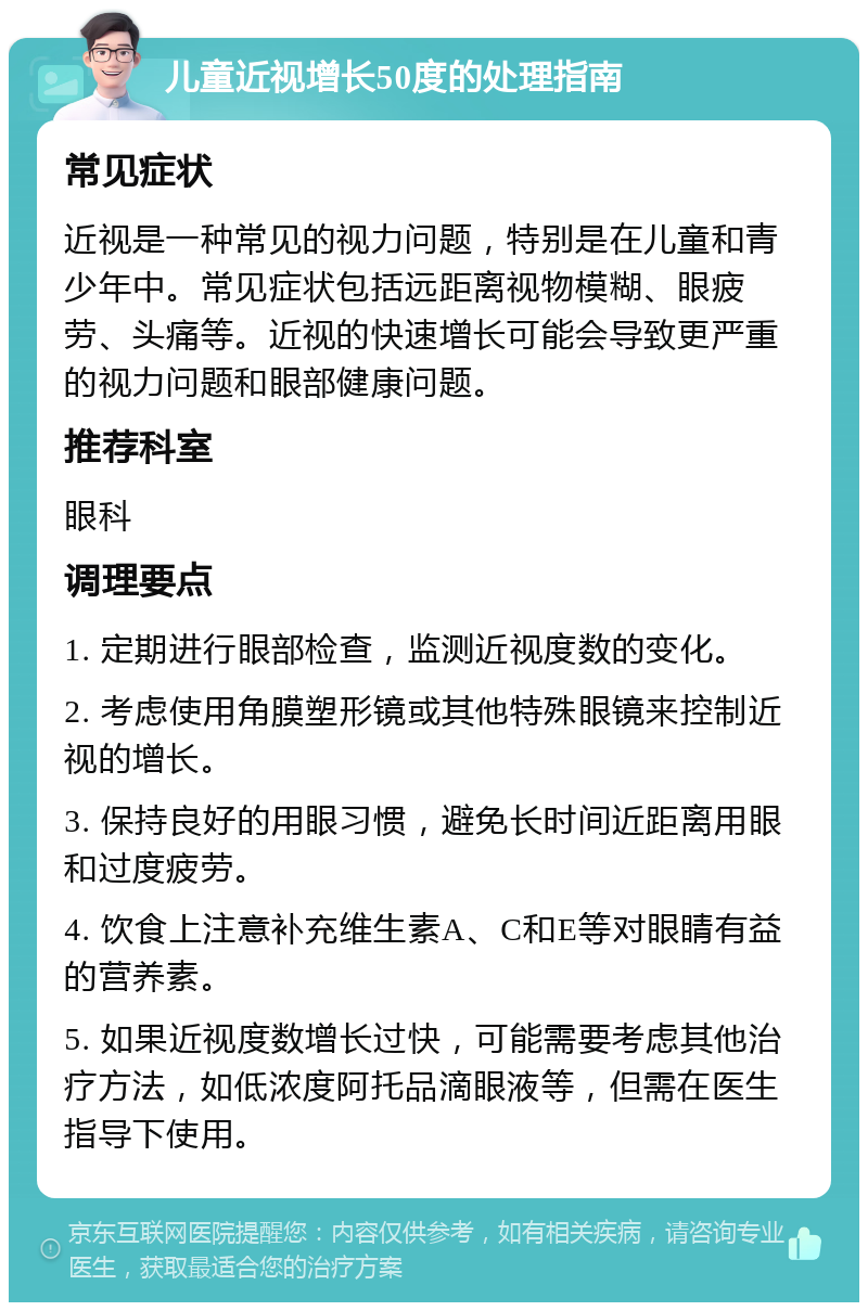 儿童近视增长50度的处理指南 常见症状 近视是一种常见的视力问题，特别是在儿童和青少年中。常见症状包括远距离视物模糊、眼疲劳、头痛等。近视的快速增长可能会导致更严重的视力问题和眼部健康问题。 推荐科室 眼科 调理要点 1. 定期进行眼部检查，监测近视度数的变化。 2. 考虑使用角膜塑形镜或其他特殊眼镜来控制近视的增长。 3. 保持良好的用眼习惯，避免长时间近距离用眼和过度疲劳。 4. 饮食上注意补充维生素A、C和E等对眼睛有益的营养素。 5. 如果近视度数增长过快，可能需要考虑其他治疗方法，如低浓度阿托品滴眼液等，但需在医生指导下使用。