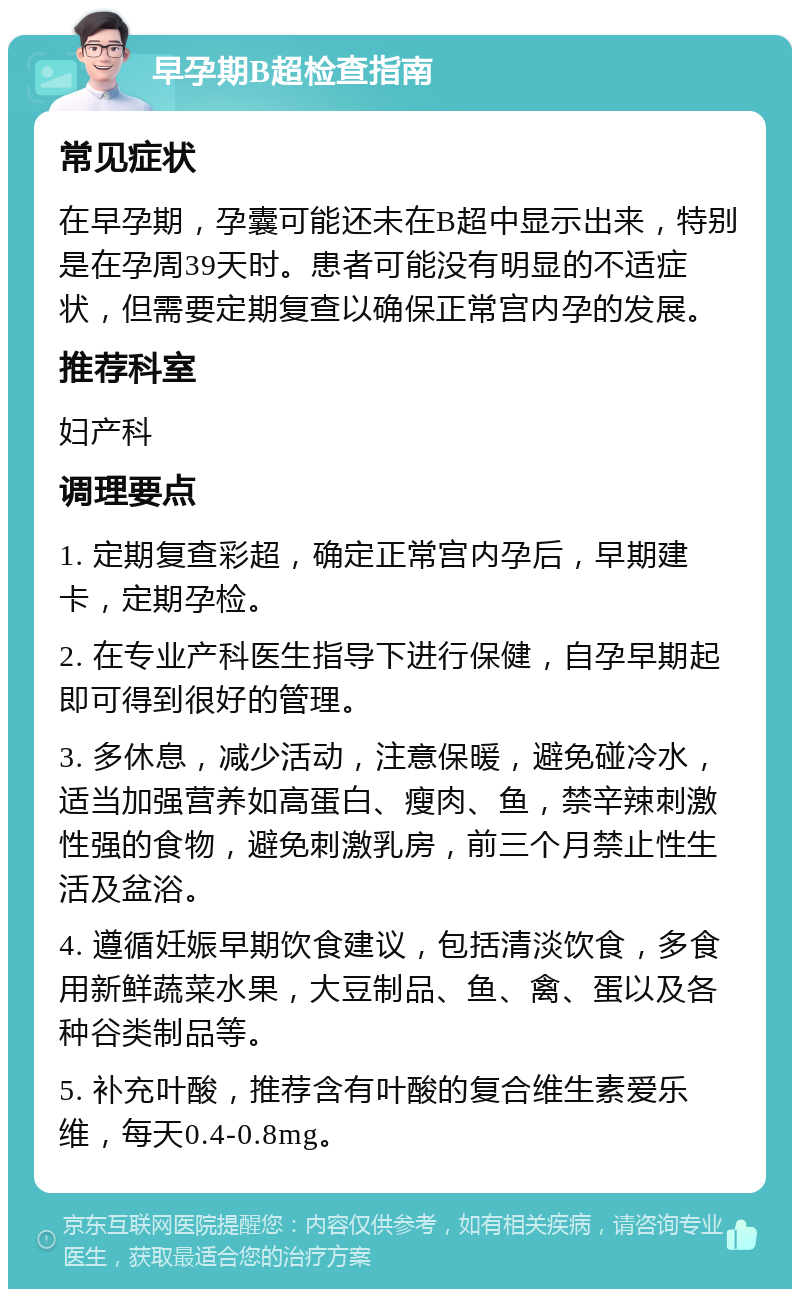 早孕期B超检查指南 常见症状 在早孕期，孕囊可能还未在B超中显示出来，特别是在孕周39天时。患者可能没有明显的不适症状，但需要定期复查以确保正常宫内孕的发展。 推荐科室 妇产科 调理要点 1. 定期复查彩超，确定正常宫内孕后，早期建卡，定期孕检。 2. 在专业产科医生指导下进行保健，自孕早期起即可得到很好的管理。 3. 多休息，减少活动，注意保暖，避免碰冷水，适当加强营养如高蛋白、瘦肉、鱼，禁辛辣刺激性强的食物，避免刺激乳房，前三个月禁止性生活及盆浴。 4. 遵循妊娠早期饮食建议，包括清淡饮食，多食用新鲜蔬菜水果，大豆制品、鱼、禽、蛋以及各种谷类制品等。 5. 补充叶酸，推荐含有叶酸的复合维生素爱乐维，每天0.4-0.8mg。