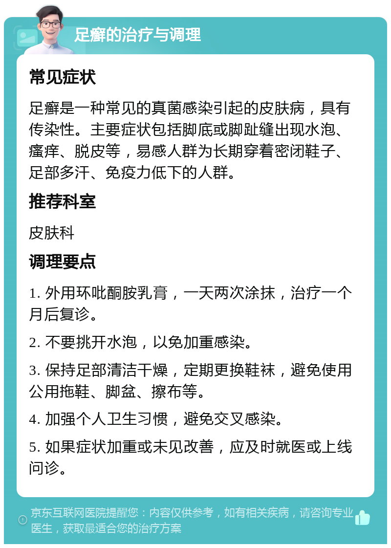 足癣的治疗与调理 常见症状 足癣是一种常见的真菌感染引起的皮肤病，具有传染性。主要症状包括脚底或脚趾缝出现水泡、瘙痒、脱皮等，易感人群为长期穿着密闭鞋子、足部多汗、免疫力低下的人群。 推荐科室 皮肤科 调理要点 1. 外用环吡酮胺乳膏，一天两次涂抹，治疗一个月后复诊。 2. 不要挑开水泡，以免加重感染。 3. 保持足部清洁干燥，定期更换鞋袜，避免使用公用拖鞋、脚盆、擦布等。 4. 加强个人卫生习惯，避免交叉感染。 5. 如果症状加重或未见改善，应及时就医或上线问诊。