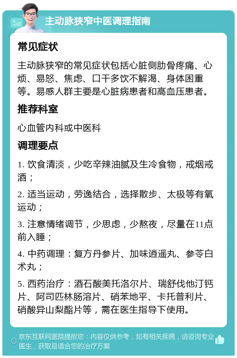 主动脉狭窄中医调理指南 常见症状 主动脉狭窄的常见症状包括心脏侧肋骨疼痛、心烦、易怒、焦虑、口干多饮不解渴、身体困重等。易感人群主要是心脏病患者和高血压患者。 推荐科室 心血管内科或中医科 调理要点 1. 饮食清淡，少吃辛辣油腻及生冷食物，戒烟戒酒； 2. 适当运动，劳逸结合，选择散步、太极等有氧运动； 3. 注意情绪调节，少思虑，少熬夜，尽量在11点前入睡； 4. 中药调理：复方丹参片、加味逍遥丸、参苓白术丸； 5. 西药治疗：酒石酸美托洛尔片、瑞舒伐他汀钙片、阿司匹林肠溶片、硝苯地平、卡托普利片、硝酸异山梨酯片等，需在医生指导下使用。