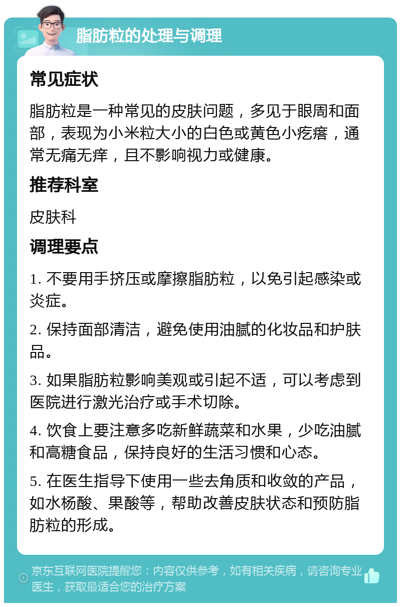 脂肪粒的处理与调理 常见症状 脂肪粒是一种常见的皮肤问题，多见于眼周和面部，表现为小米粒大小的白色或黄色小疙瘩，通常无痛无痒，且不影响视力或健康。 推荐科室 皮肤科 调理要点 1. 不要用手挤压或摩擦脂肪粒，以免引起感染或炎症。 2. 保持面部清洁，避免使用油腻的化妆品和护肤品。 3. 如果脂肪粒影响美观或引起不适，可以考虑到医院进行激光治疗或手术切除。 4. 饮食上要注意多吃新鲜蔬菜和水果，少吃油腻和高糖食品，保持良好的生活习惯和心态。 5. 在医生指导下使用一些去角质和收敛的产品，如水杨酸、果酸等，帮助改善皮肤状态和预防脂肪粒的形成。