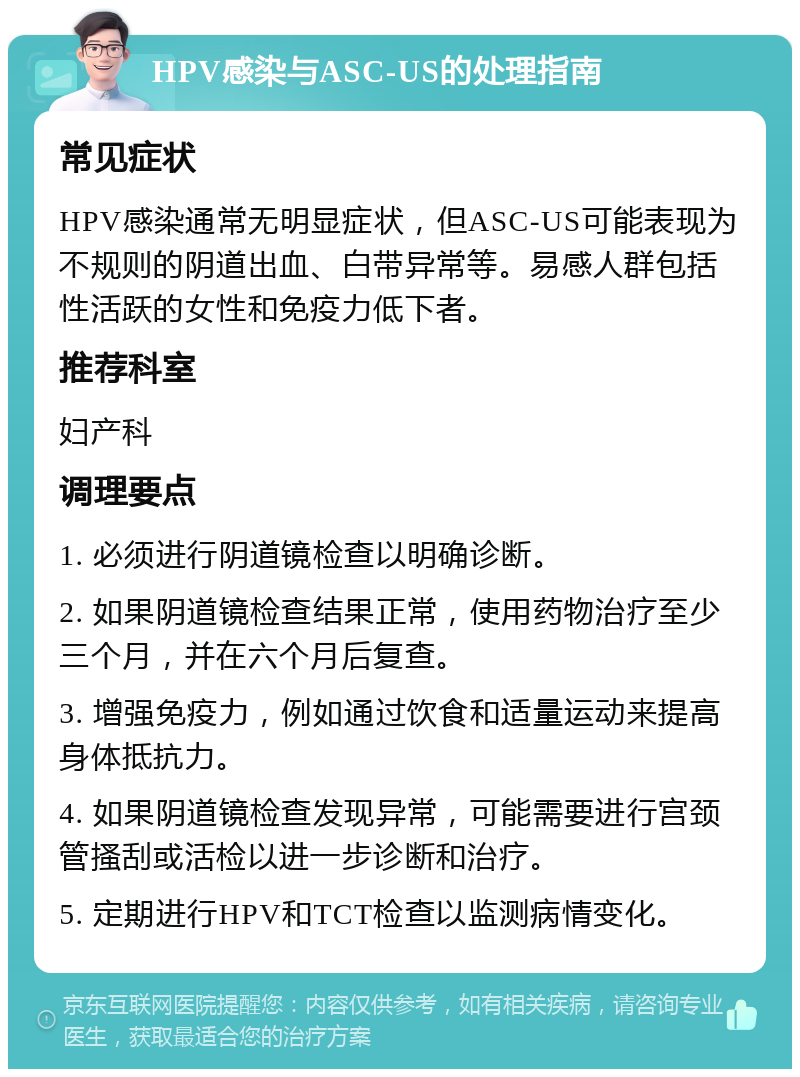 HPV感染与ASC-US的处理指南 常见症状 HPV感染通常无明显症状，但ASC-US可能表现为不规则的阴道出血、白带异常等。易感人群包括性活跃的女性和免疫力低下者。 推荐科室 妇产科 调理要点 1. 必须进行阴道镜检查以明确诊断。 2. 如果阴道镜检查结果正常，使用药物治疗至少三个月，并在六个月后复查。 3. 增强免疫力，例如通过饮食和适量运动来提高身体抵抗力。 4. 如果阴道镜检查发现异常，可能需要进行宫颈管搔刮或活检以进一步诊断和治疗。 5. 定期进行HPV和TCT检查以监测病情变化。