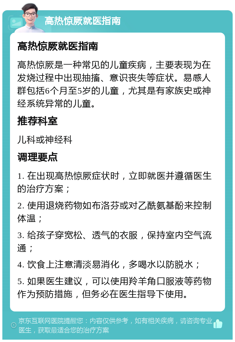 高热惊厥就医指南 高热惊厥就医指南 高热惊厥是一种常见的儿童疾病，主要表现为在发烧过程中出现抽搐、意识丧失等症状。易感人群包括6个月至5岁的儿童，尤其是有家族史或神经系统异常的儿童。 推荐科室 儿科或神经科 调理要点 1. 在出现高热惊厥症状时，立即就医并遵循医生的治疗方案； 2. 使用退烧药物如布洛芬或对乙酰氨基酚来控制体温； 3. 给孩子穿宽松、透气的衣服，保持室内空气流通； 4. 饮食上注意清淡易消化，多喝水以防脱水； 5. 如果医生建议，可以使用羚羊角口服液等药物作为预防措施，但务必在医生指导下使用。