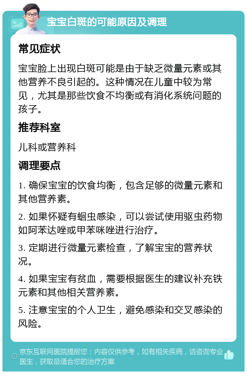 宝宝白斑的可能原因及调理 常见症状 宝宝脸上出现白斑可能是由于缺乏微量元素或其他营养不良引起的。这种情况在儿童中较为常见，尤其是那些饮食不均衡或有消化系统问题的孩子。 推荐科室 儿科或营养科 调理要点 1. 确保宝宝的饮食均衡，包含足够的微量元素和其他营养素。 2. 如果怀疑有蛔虫感染，可以尝试使用驱虫药物如阿苯达唑或甲苯咪唑进行治疗。 3. 定期进行微量元素检查，了解宝宝的营养状况。 4. 如果宝宝有贫血，需要根据医生的建议补充铁元素和其他相关营养素。 5. 注意宝宝的个人卫生，避免感染和交叉感染的风险。