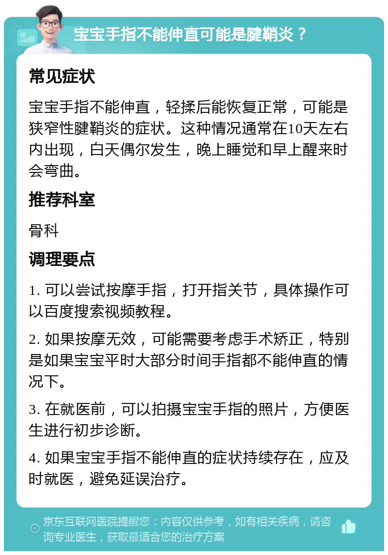 宝宝手指不能伸直可能是腱鞘炎？ 常见症状 宝宝手指不能伸直，轻揉后能恢复正常，可能是狭窄性腱鞘炎的症状。这种情况通常在10天左右内出现，白天偶尔发生，晚上睡觉和早上醒来时会弯曲。 推荐科室 骨科 调理要点 1. 可以尝试按摩手指，打开指关节，具体操作可以百度搜索视频教程。 2. 如果按摩无效，可能需要考虑手术矫正，特别是如果宝宝平时大部分时间手指都不能伸直的情况下。 3. 在就医前，可以拍摄宝宝手指的照片，方便医生进行初步诊断。 4. 如果宝宝手指不能伸直的症状持续存在，应及时就医，避免延误治疗。