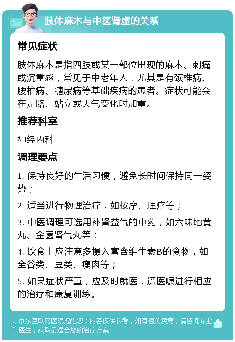 肢体麻木与中医肾虚的关系 常见症状 肢体麻木是指四肢或某一部位出现的麻木、刺痛或沉重感，常见于中老年人，尤其是有颈椎病、腰椎病、糖尿病等基础疾病的患者。症状可能会在走路、站立或天气变化时加重。 推荐科室 神经内科 调理要点 1. 保持良好的生活习惯，避免长时间保持同一姿势； 2. 适当进行物理治疗，如按摩、理疗等； 3. 中医调理可选用补肾益气的中药，如六味地黄丸、金匮肾气丸等； 4. 饮食上应注意多摄入富含维生素B的食物，如全谷类、豆类、瘦肉等； 5. 如果症状严重，应及时就医，遵医嘱进行相应的治疗和康复训练。