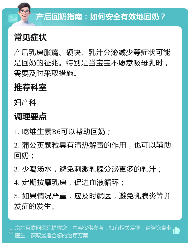 产后回奶指南：如何安全有效地回奶？ 常见症状 产后乳房胀痛、硬块、乳汁分泌减少等症状可能是回奶的征兆。特别是当宝宝不愿意吸母乳时，需要及时采取措施。 推荐科室 妇产科 调理要点 1. 吃维生素B6可以帮助回奶； 2. 蒲公英颗粒具有清热解毒的作用，也可以辅助回奶； 3. 少喝汤水，避免刺激乳腺分泌更多的乳汁； 4. 定期按摩乳房，促进血液循环； 5. 如果情况严重，应及时就医，避免乳腺炎等并发症的发生。