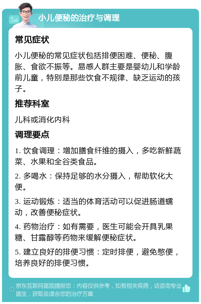 小儿便秘的治疗与调理 常见症状 小儿便秘的常见症状包括排便困难、便秘、腹胀、食欲不振等。易感人群主要是婴幼儿和学龄前儿童，特别是那些饮食不规律、缺乏运动的孩子。 推荐科室 儿科或消化内科 调理要点 1. 饮食调理：增加膳食纤维的摄入，多吃新鲜蔬菜、水果和全谷类食品。 2. 多喝水：保持足够的水分摄入，帮助软化大便。 3. 运动锻炼：适当的体育活动可以促进肠道蠕动，改善便秘症状。 4. 药物治疗：如有需要，医生可能会开具乳果糖、甘露醇等药物来缓解便秘症状。 5. 建立良好的排便习惯：定时排便，避免憋便，培养良好的排便习惯。