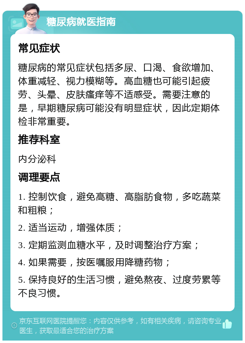 糖尿病就医指南 常见症状 糖尿病的常见症状包括多尿、口渴、食欲增加、体重减轻、视力模糊等。高血糖也可能引起疲劳、头晕、皮肤瘙痒等不适感受。需要注意的是，早期糖尿病可能没有明显症状，因此定期体检非常重要。 推荐科室 内分泌科 调理要点 1. 控制饮食，避免高糖、高脂肪食物，多吃蔬菜和粗粮； 2. 适当运动，增强体质； 3. 定期监测血糖水平，及时调整治疗方案； 4. 如果需要，按医嘱服用降糖药物； 5. 保持良好的生活习惯，避免熬夜、过度劳累等不良习惯。