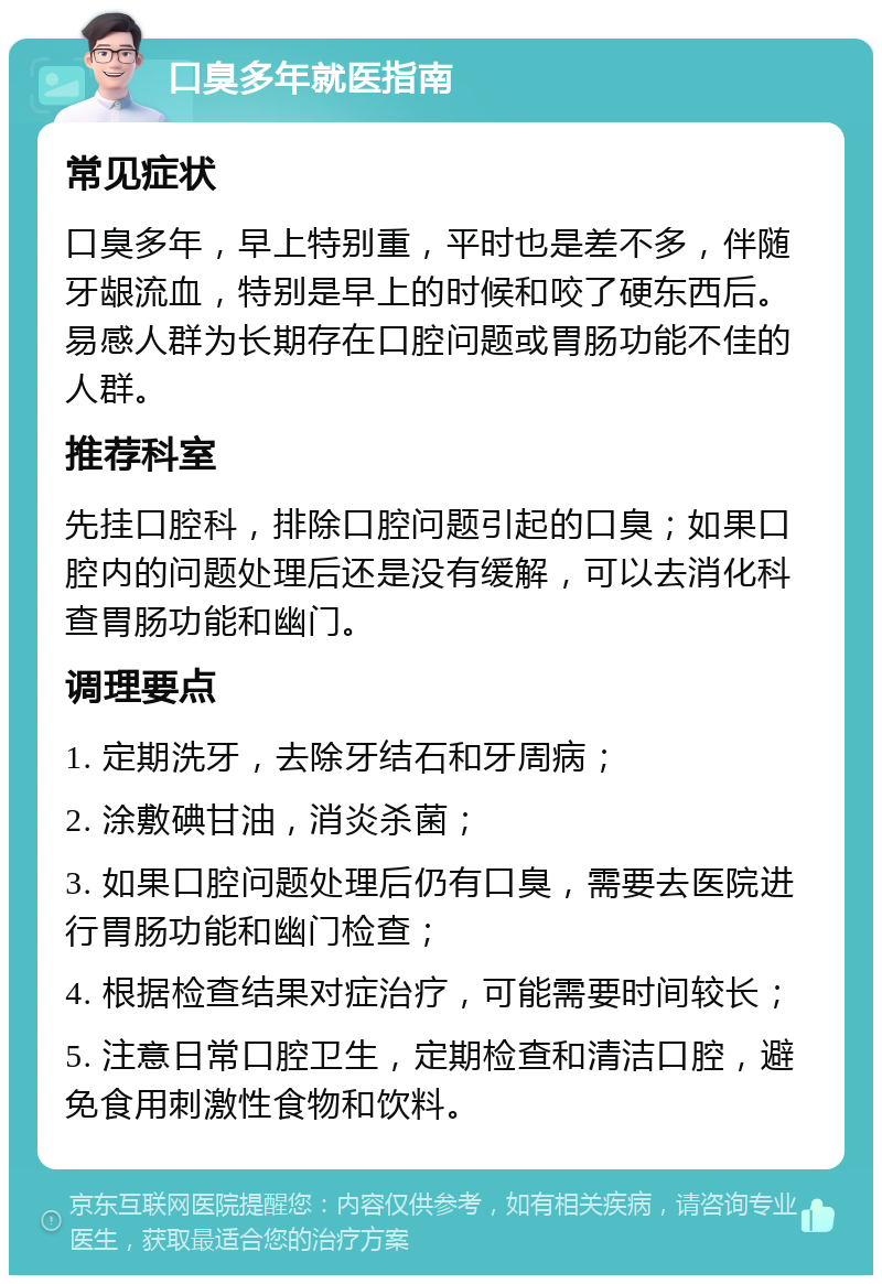 口臭多年就医指南 常见症状 口臭多年，早上特别重，平时也是差不多，伴随牙龈流血，特别是早上的时候和咬了硬东西后。易感人群为长期存在口腔问题或胃肠功能不佳的人群。 推荐科室 先挂口腔科，排除口腔问题引起的口臭；如果口腔内的问题处理后还是没有缓解，可以去消化科查胃肠功能和幽门。 调理要点 1. 定期洗牙，去除牙结石和牙周病； 2. 涂敷碘甘油，消炎杀菌； 3. 如果口腔问题处理后仍有口臭，需要去医院进行胃肠功能和幽门检查； 4. 根据检查结果对症治疗，可能需要时间较长； 5. 注意日常口腔卫生，定期检查和清洁口腔，避免食用刺激性食物和饮料。