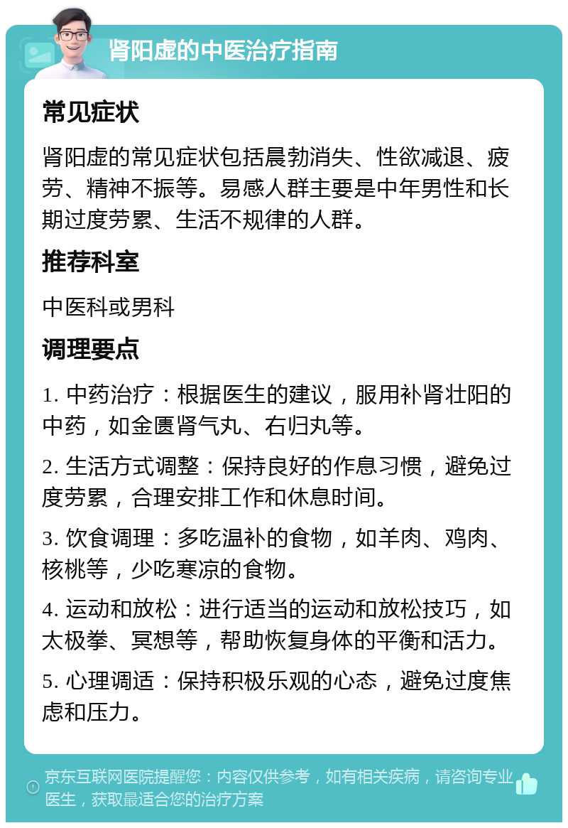 肾阳虚的中医治疗指南 常见症状 肾阳虚的常见症状包括晨勃消失、性欲减退、疲劳、精神不振等。易感人群主要是中年男性和长期过度劳累、生活不规律的人群。 推荐科室 中医科或男科 调理要点 1. 中药治疗：根据医生的建议，服用补肾壮阳的中药，如金匮肾气丸、右归丸等。 2. 生活方式调整：保持良好的作息习惯，避免过度劳累，合理安排工作和休息时间。 3. 饮食调理：多吃温补的食物，如羊肉、鸡肉、核桃等，少吃寒凉的食物。 4. 运动和放松：进行适当的运动和放松技巧，如太极拳、冥想等，帮助恢复身体的平衡和活力。 5. 心理调适：保持积极乐观的心态，避免过度焦虑和压力。