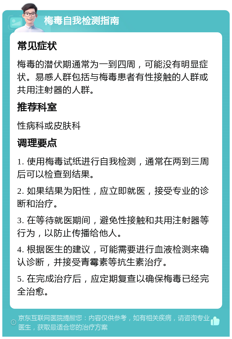 梅毒自我检测指南 常见症状 梅毒的潜伏期通常为一到四周，可能没有明显症状。易感人群包括与梅毒患者有性接触的人群或共用注射器的人群。 推荐科室 性病科或皮肤科 调理要点 1. 使用梅毒试纸进行自我检测，通常在两到三周后可以检查到结果。 2. 如果结果为阳性，应立即就医，接受专业的诊断和治疗。 3. 在等待就医期间，避免性接触和共用注射器等行为，以防止传播给他人。 4. 根据医生的建议，可能需要进行血液检测来确认诊断，并接受青霉素等抗生素治疗。 5. 在完成治疗后，应定期复查以确保梅毒已经完全治愈。