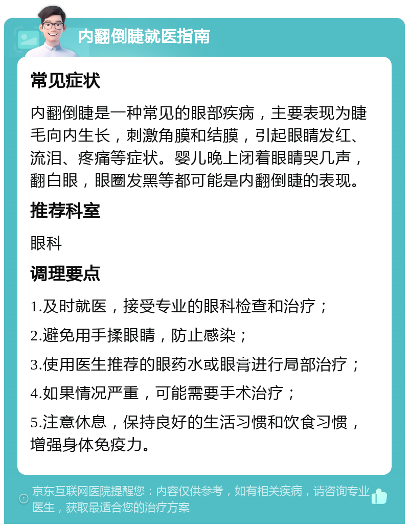 内翻倒睫就医指南 常见症状 内翻倒睫是一种常见的眼部疾病，主要表现为睫毛向内生长，刺激角膜和结膜，引起眼睛发红、流泪、疼痛等症状。婴儿晚上闭着眼睛哭几声，翻白眼，眼圈发黑等都可能是内翻倒睫的表现。 推荐科室 眼科 调理要点 1.及时就医，接受专业的眼科检查和治疗； 2.避免用手揉眼睛，防止感染； 3.使用医生推荐的眼药水或眼膏进行局部治疗； 4.如果情况严重，可能需要手术治疗； 5.注意休息，保持良好的生活习惯和饮食习惯，增强身体免疫力。