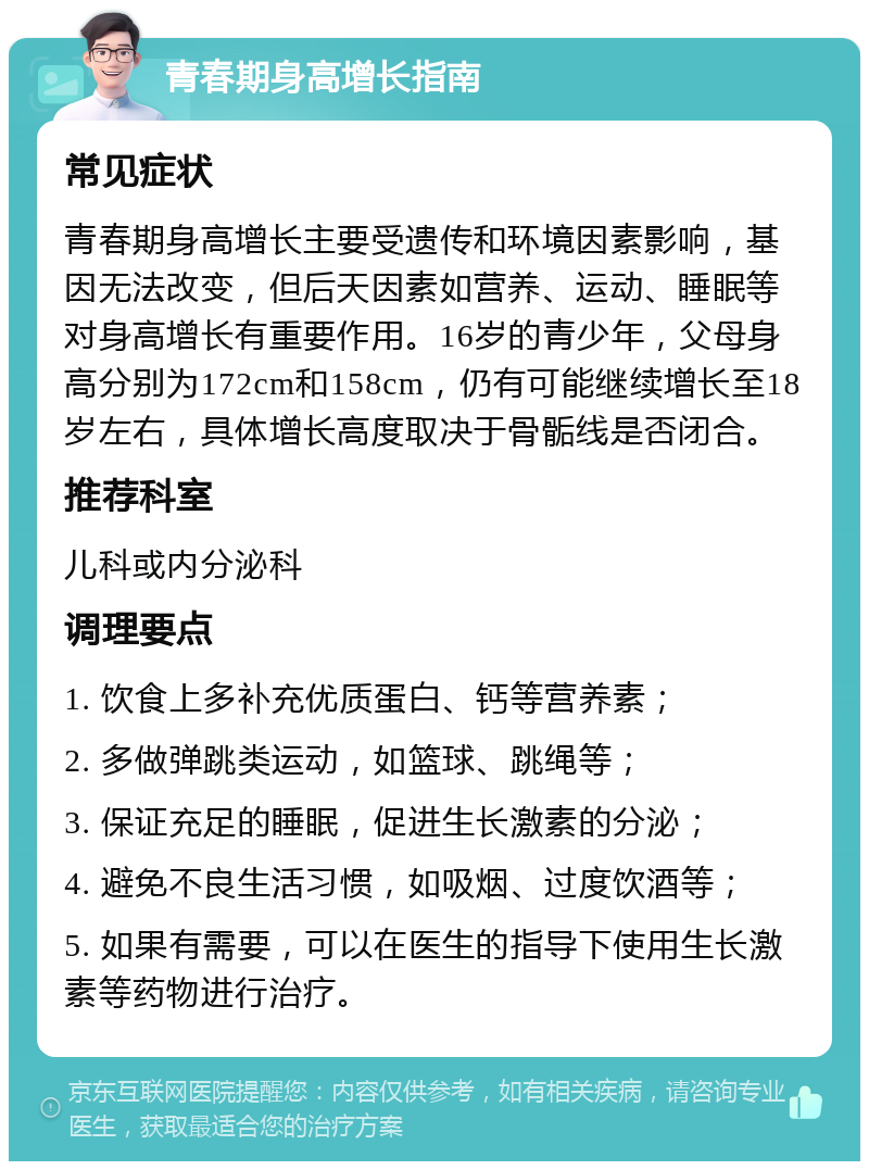 青春期身高增长指南 常见症状 青春期身高增长主要受遗传和环境因素影响，基因无法改变，但后天因素如营养、运动、睡眠等对身高增长有重要作用。16岁的青少年，父母身高分别为172cm和158cm，仍有可能继续增长至18岁左右，具体增长高度取决于骨骺线是否闭合。 推荐科室 儿科或内分泌科 调理要点 1. 饮食上多补充优质蛋白、钙等营养素； 2. 多做弹跳类运动，如篮球、跳绳等； 3. 保证充足的睡眠，促进生长激素的分泌； 4. 避免不良生活习惯，如吸烟、过度饮酒等； 5. 如果有需要，可以在医生的指导下使用生长激素等药物进行治疗。