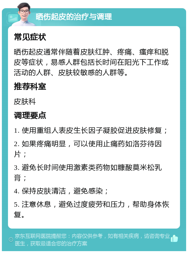 晒伤起皮的治疗与调理 常见症状 晒伤起皮通常伴随着皮肤红肿、疼痛、瘙痒和脱皮等症状，易感人群包括长时间在阳光下工作或活动的人群、皮肤较敏感的人群等。 推荐科室 皮肤科 调理要点 1. 使用重组人表皮生长因子凝胶促进皮肤修复； 2. 如果疼痛明显，可以使用止痛药如洛芬待因片； 3. 避免长时间使用激素类药物如糠酸莫米松乳膏； 4. 保持皮肤清洁，避免感染； 5. 注意休息，避免过度疲劳和压力，帮助身体恢复。