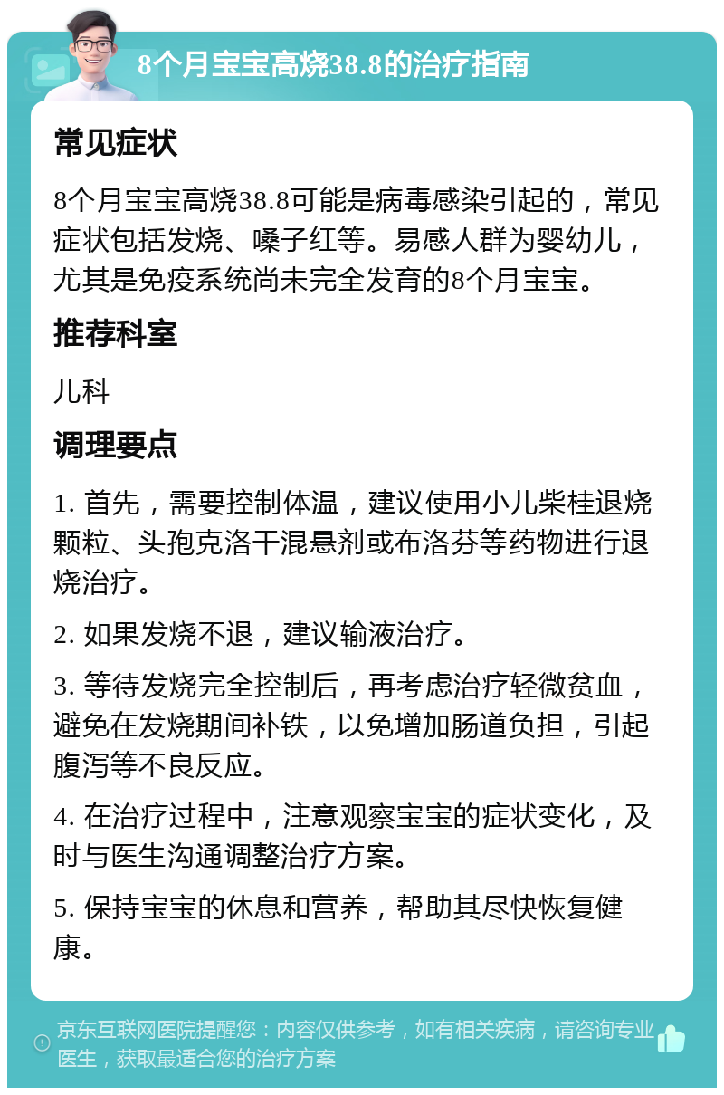 8个月宝宝高烧38.8的治疗指南 常见症状 8个月宝宝高烧38.8可能是病毒感染引起的，常见症状包括发烧、嗓子红等。易感人群为婴幼儿，尤其是免疫系统尚未完全发育的8个月宝宝。 推荐科室 儿科 调理要点 1. 首先，需要控制体温，建议使用小儿柴桂退烧颗粒、头孢克洛干混悬剂或布洛芬等药物进行退烧治疗。 2. 如果发烧不退，建议输液治疗。 3. 等待发烧完全控制后，再考虑治疗轻微贫血，避免在发烧期间补铁，以免增加肠道负担，引起腹泻等不良反应。 4. 在治疗过程中，注意观察宝宝的症状变化，及时与医生沟通调整治疗方案。 5. 保持宝宝的休息和营养，帮助其尽快恢复健康。