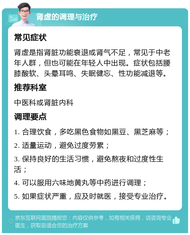 肾虚的调理与治疗 常见症状 肾虚是指肾脏功能衰退或肾气不足，常见于中老年人群，但也可能在年轻人中出现。症状包括腰膝酸软、头晕耳鸣、失眠健忘、性功能减退等。 推荐科室 中医科或肾脏内科 调理要点 1. 合理饮食，多吃黑色食物如黑豆、黑芝麻等； 2. 适量运动，避免过度劳累； 3. 保持良好的生活习惯，避免熬夜和过度性生活； 4. 可以服用六味地黄丸等中药进行调理； 5. 如果症状严重，应及时就医，接受专业治疗。