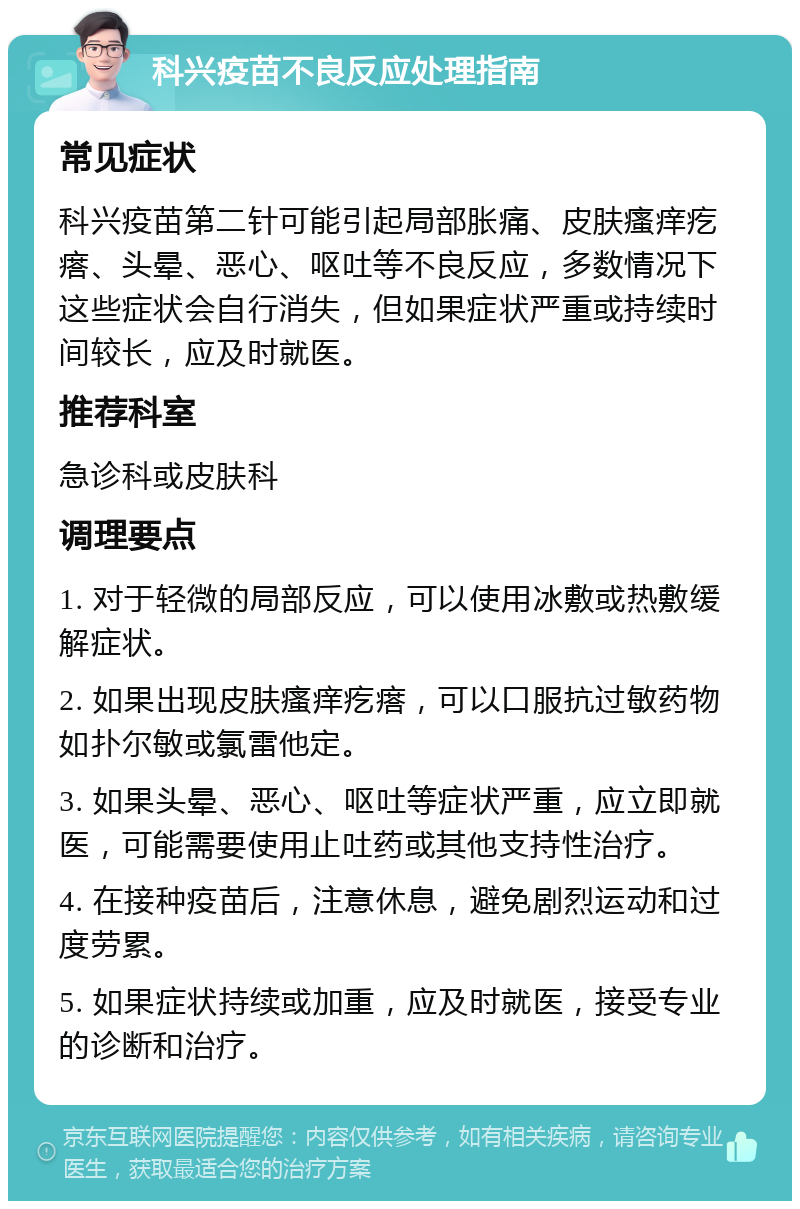 科兴疫苗不良反应处理指南 常见症状 科兴疫苗第二针可能引起局部胀痛、皮肤瘙痒疙瘩、头晕、恶心、呕吐等不良反应，多数情况下这些症状会自行消失，但如果症状严重或持续时间较长，应及时就医。 推荐科室 急诊科或皮肤科 调理要点 1. 对于轻微的局部反应，可以使用冰敷或热敷缓解症状。 2. 如果出现皮肤瘙痒疙瘩，可以口服抗过敏药物如扑尔敏或氯雷他定。 3. 如果头晕、恶心、呕吐等症状严重，应立即就医，可能需要使用止吐药或其他支持性治疗。 4. 在接种疫苗后，注意休息，避免剧烈运动和过度劳累。 5. 如果症状持续或加重，应及时就医，接受专业的诊断和治疗。