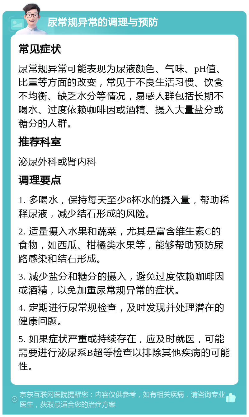 尿常规异常的调理与预防 常见症状 尿常规异常可能表现为尿液颜色、气味、pH值、比重等方面的改变，常见于不良生活习惯、饮食不均衡、缺乏水分等情况，易感人群包括长期不喝水、过度依赖咖啡因或酒精、摄入大量盐分或糖分的人群。 推荐科室 泌尿外科或肾内科 调理要点 1. 多喝水，保持每天至少8杯水的摄入量，帮助稀释尿液，减少结石形成的风险。 2. 适量摄入水果和蔬菜，尤其是富含维生素C的食物，如西瓜、柑橘类水果等，能够帮助预防尿路感染和结石形成。 3. 减少盐分和糖分的摄入，避免过度依赖咖啡因或酒精，以免加重尿常规异常的症状。 4. 定期进行尿常规检查，及时发现并处理潜在的健康问题。 5. 如果症状严重或持续存在，应及时就医，可能需要进行泌尿系B超等检查以排除其他疾病的可能性。