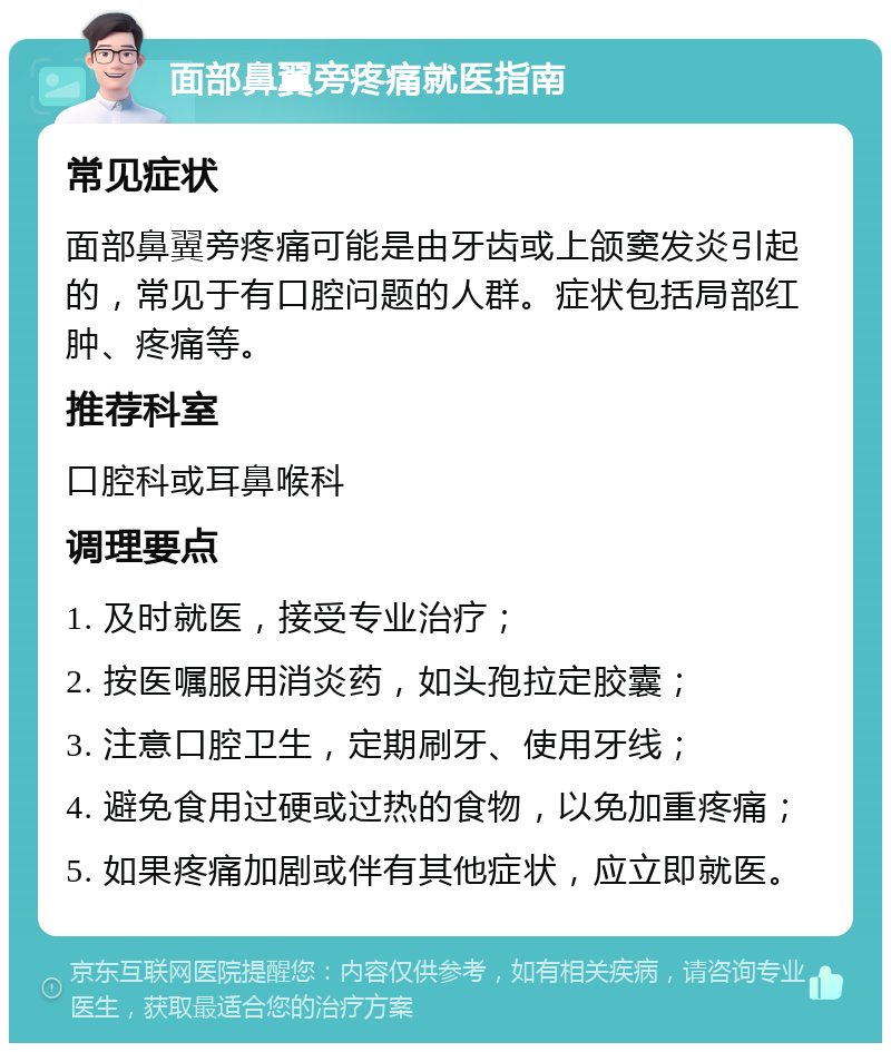 面部鼻翼旁疼痛就医指南 常见症状 面部鼻翼旁疼痛可能是由牙齿或上颌窦发炎引起的，常见于有口腔问题的人群。症状包括局部红肿、疼痛等。 推荐科室 口腔科或耳鼻喉科 调理要点 1. 及时就医，接受专业治疗； 2. 按医嘱服用消炎药，如头孢拉定胶囊； 3. 注意口腔卫生，定期刷牙、使用牙线； 4. 避免食用过硬或过热的食物，以免加重疼痛； 5. 如果疼痛加剧或伴有其他症状，应立即就医。