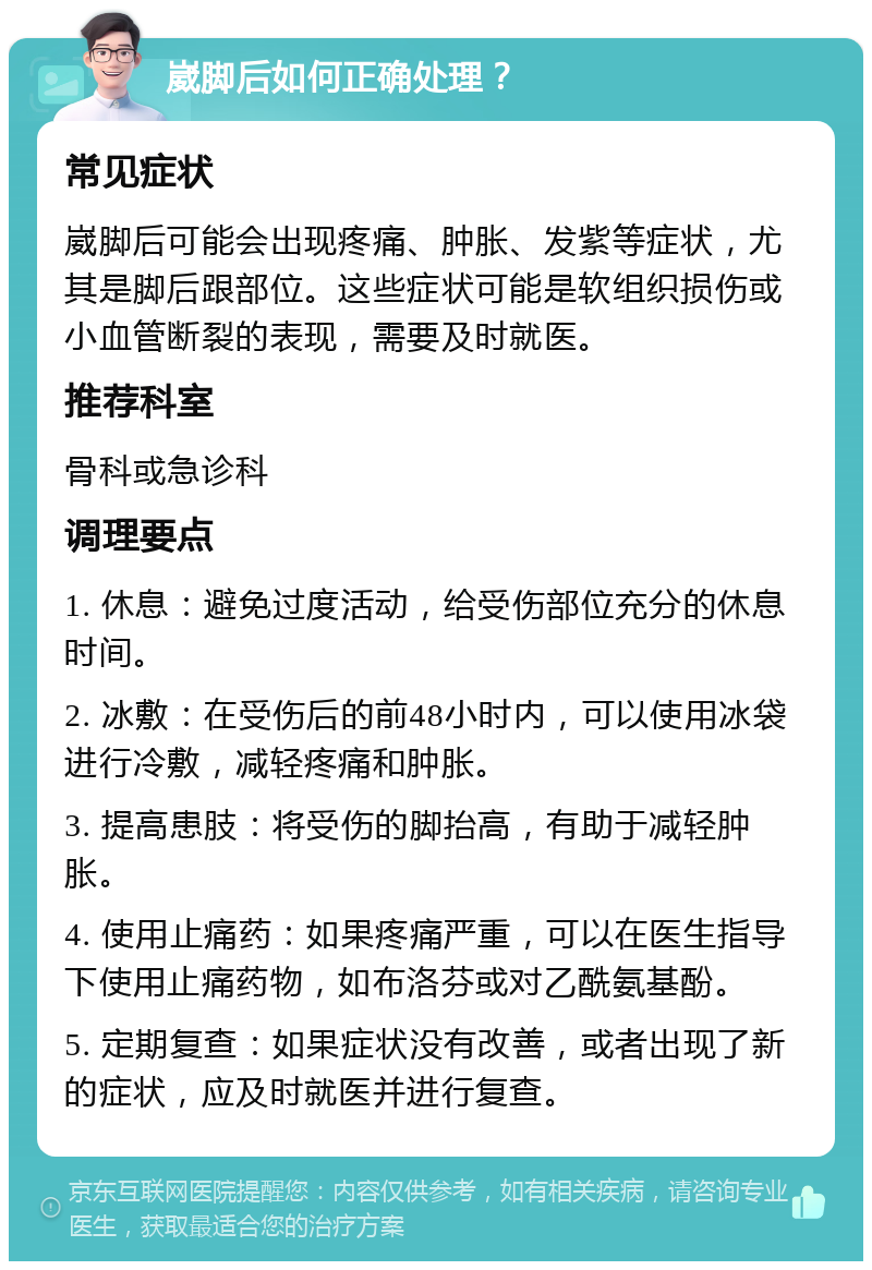 崴脚后如何正确处理？ 常见症状 崴脚后可能会出现疼痛、肿胀、发紫等症状，尤其是脚后跟部位。这些症状可能是软组织损伤或小血管断裂的表现，需要及时就医。 推荐科室 骨科或急诊科 调理要点 1. 休息：避免过度活动，给受伤部位充分的休息时间。 2. 冰敷：在受伤后的前48小时内，可以使用冰袋进行冷敷，减轻疼痛和肿胀。 3. 提高患肢：将受伤的脚抬高，有助于减轻肿胀。 4. 使用止痛药：如果疼痛严重，可以在医生指导下使用止痛药物，如布洛芬或对乙酰氨基酚。 5. 定期复查：如果症状没有改善，或者出现了新的症状，应及时就医并进行复查。