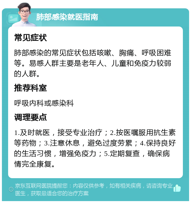 肺部感染就医指南 常见症状 肺部感染的常见症状包括咳嗽、胸痛、呼吸困难等。易感人群主要是老年人、儿童和免疫力较弱的人群。 推荐科室 呼吸内科或感染科 调理要点 1.及时就医，接受专业治疗；2.按医嘱服用抗生素等药物；3.注意休息，避免过度劳累；4.保持良好的生活习惯，增强免疫力；5.定期复查，确保病情完全康复。