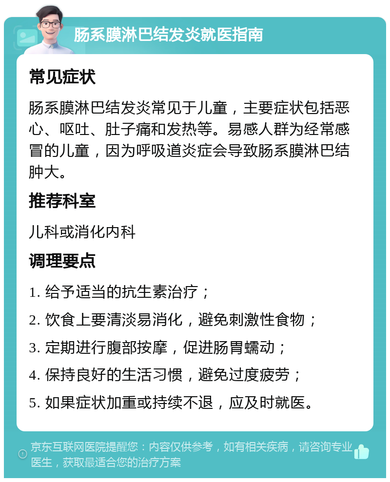 肠系膜淋巴结发炎就医指南 常见症状 肠系膜淋巴结发炎常见于儿童，主要症状包括恶心、呕吐、肚子痛和发热等。易感人群为经常感冒的儿童，因为呼吸道炎症会导致肠系膜淋巴结肿大。 推荐科室 儿科或消化内科 调理要点 1. 给予适当的抗生素治疗； 2. 饮食上要清淡易消化，避免刺激性食物； 3. 定期进行腹部按摩，促进肠胃蠕动； 4. 保持良好的生活习惯，避免过度疲劳； 5. 如果症状加重或持续不退，应及时就医。