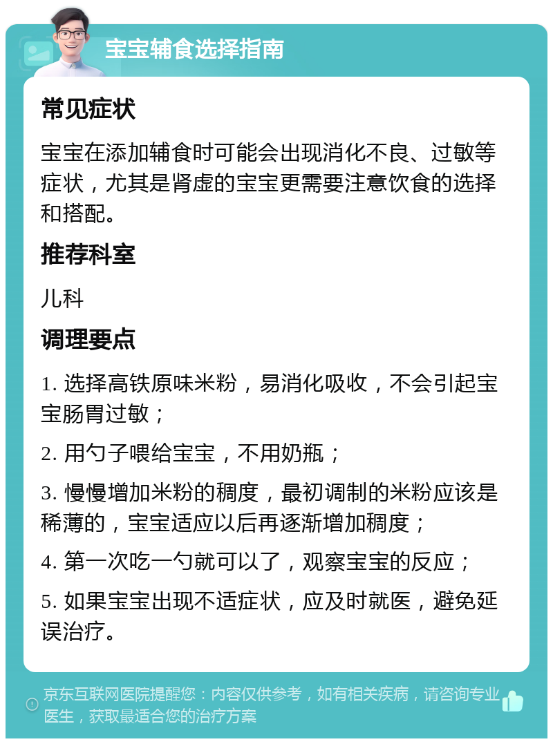 宝宝辅食选择指南 常见症状 宝宝在添加辅食时可能会出现消化不良、过敏等症状，尤其是肾虚的宝宝更需要注意饮食的选择和搭配。 推荐科室 儿科 调理要点 1. 选择高铁原味米粉，易消化吸收，不会引起宝宝肠胃过敏； 2. 用勺子喂给宝宝，不用奶瓶； 3. 慢慢增加米粉的稠度，最初调制的米粉应该是稀薄的，宝宝适应以后再逐渐增加稠度； 4. 第一次吃一勺就可以了，观察宝宝的反应； 5. 如果宝宝出现不适症状，应及时就医，避免延误治疗。