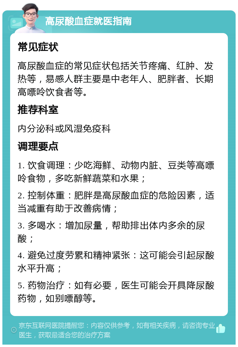 高尿酸血症就医指南 常见症状 高尿酸血症的常见症状包括关节疼痛、红肿、发热等，易感人群主要是中老年人、肥胖者、长期高嘌呤饮食者等。 推荐科室 内分泌科或风湿免疫科 调理要点 1. 饮食调理：少吃海鲜、动物内脏、豆类等高嘌呤食物，多吃新鲜蔬菜和水果； 2. 控制体重：肥胖是高尿酸血症的危险因素，适当减重有助于改善病情； 3. 多喝水：增加尿量，帮助排出体内多余的尿酸； 4. 避免过度劳累和精神紧张：这可能会引起尿酸水平升高； 5. 药物治疗：如有必要，医生可能会开具降尿酸药物，如别嘌醇等。