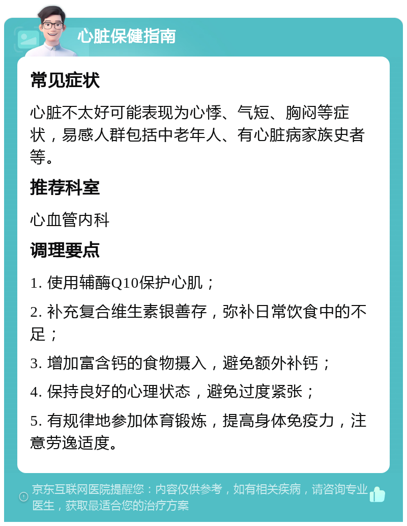 心脏保健指南 常见症状 心脏不太好可能表现为心悸、气短、胸闷等症状，易感人群包括中老年人、有心脏病家族史者等。 推荐科室 心血管内科 调理要点 1. 使用辅酶Q10保护心肌； 2. 补充复合维生素银善存，弥补日常饮食中的不足； 3. 增加富含钙的食物摄入，避免额外补钙； 4. 保持良好的心理状态，避免过度紧张； 5. 有规律地参加体育锻炼，提高身体免疫力，注意劳逸适度。