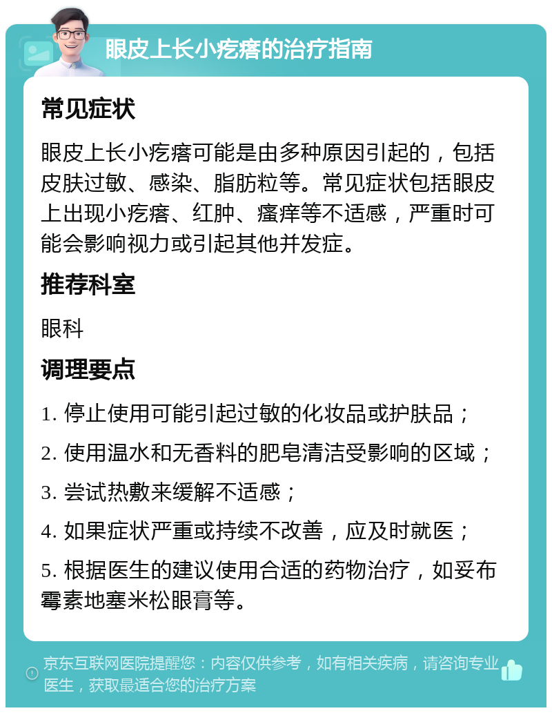 眼皮上长小疙瘩的治疗指南 常见症状 眼皮上长小疙瘩可能是由多种原因引起的，包括皮肤过敏、感染、脂肪粒等。常见症状包括眼皮上出现小疙瘩、红肿、瘙痒等不适感，严重时可能会影响视力或引起其他并发症。 推荐科室 眼科 调理要点 1. 停止使用可能引起过敏的化妆品或护肤品； 2. 使用温水和无香料的肥皂清洁受影响的区域； 3. 尝试热敷来缓解不适感； 4. 如果症状严重或持续不改善，应及时就医； 5. 根据医生的建议使用合适的药物治疗，如妥布霉素地塞米松眼膏等。