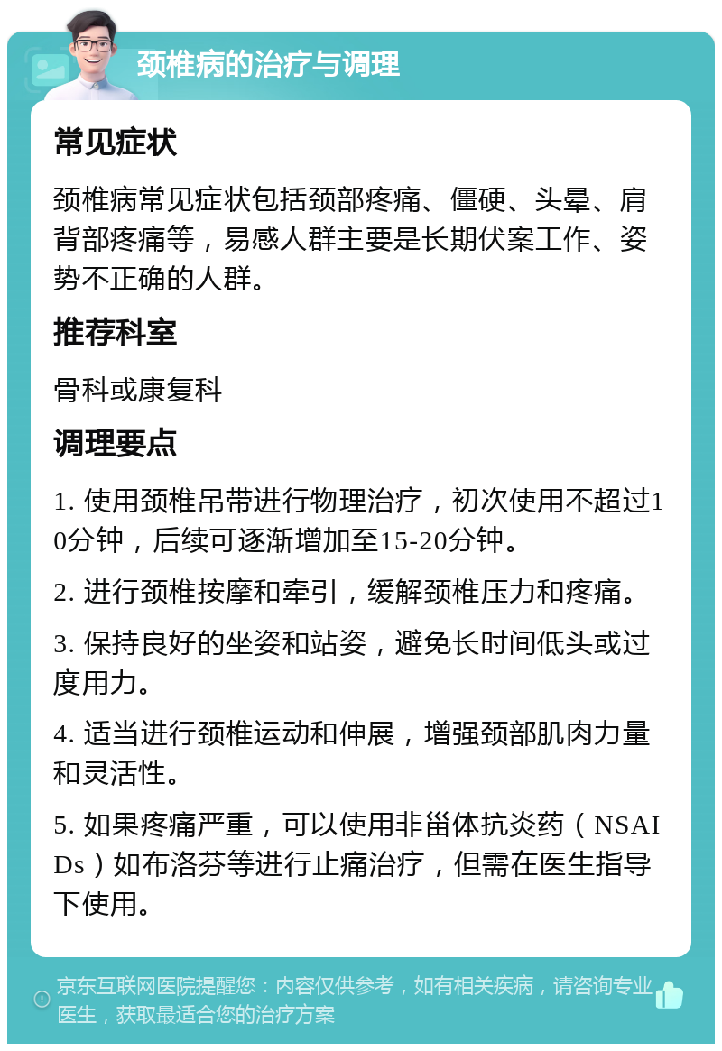 颈椎病的治疗与调理 常见症状 颈椎病常见症状包括颈部疼痛、僵硬、头晕、肩背部疼痛等，易感人群主要是长期伏案工作、姿势不正确的人群。 推荐科室 骨科或康复科 调理要点 1. 使用颈椎吊带进行物理治疗，初次使用不超过10分钟，后续可逐渐增加至15-20分钟。 2. 进行颈椎按摩和牵引，缓解颈椎压力和疼痛。 3. 保持良好的坐姿和站姿，避免长时间低头或过度用力。 4. 适当进行颈椎运动和伸展，增强颈部肌肉力量和灵活性。 5. 如果疼痛严重，可以使用非甾体抗炎药（NSAIDs）如布洛芬等进行止痛治疗，但需在医生指导下使用。