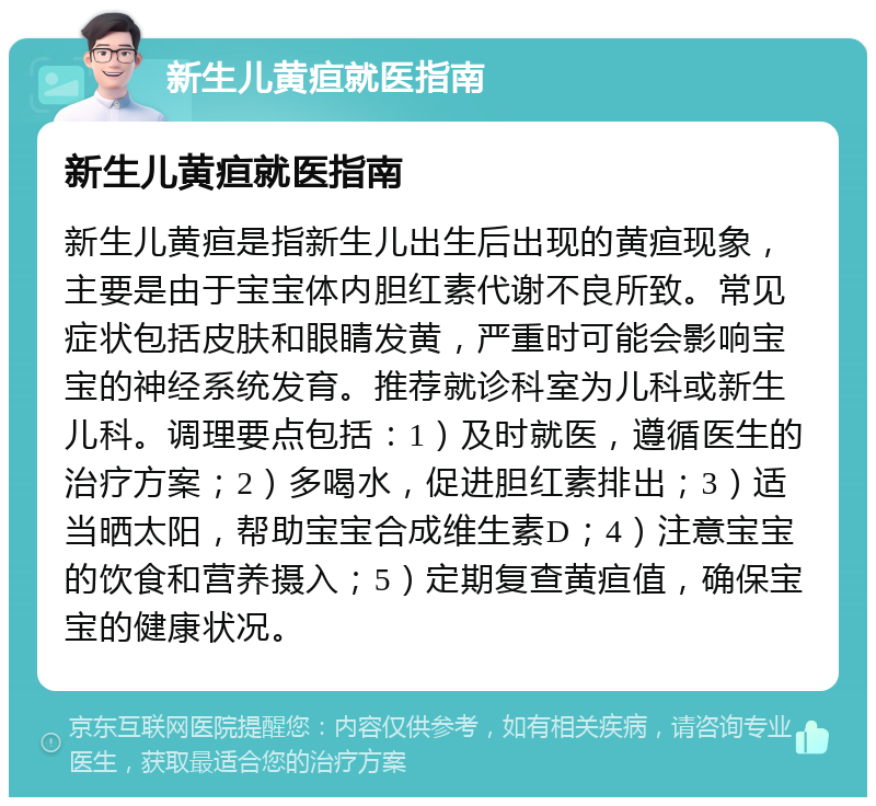 新生儿黄疸就医指南 新生儿黄疸就医指南 新生儿黄疸是指新生儿出生后出现的黄疸现象，主要是由于宝宝体内胆红素代谢不良所致。常见症状包括皮肤和眼睛发黄，严重时可能会影响宝宝的神经系统发育。推荐就诊科室为儿科或新生儿科。调理要点包括：1）及时就医，遵循医生的治疗方案；2）多喝水，促进胆红素排出；3）适当晒太阳，帮助宝宝合成维生素D；4）注意宝宝的饮食和营养摄入；5）定期复查黄疸值，确保宝宝的健康状况。