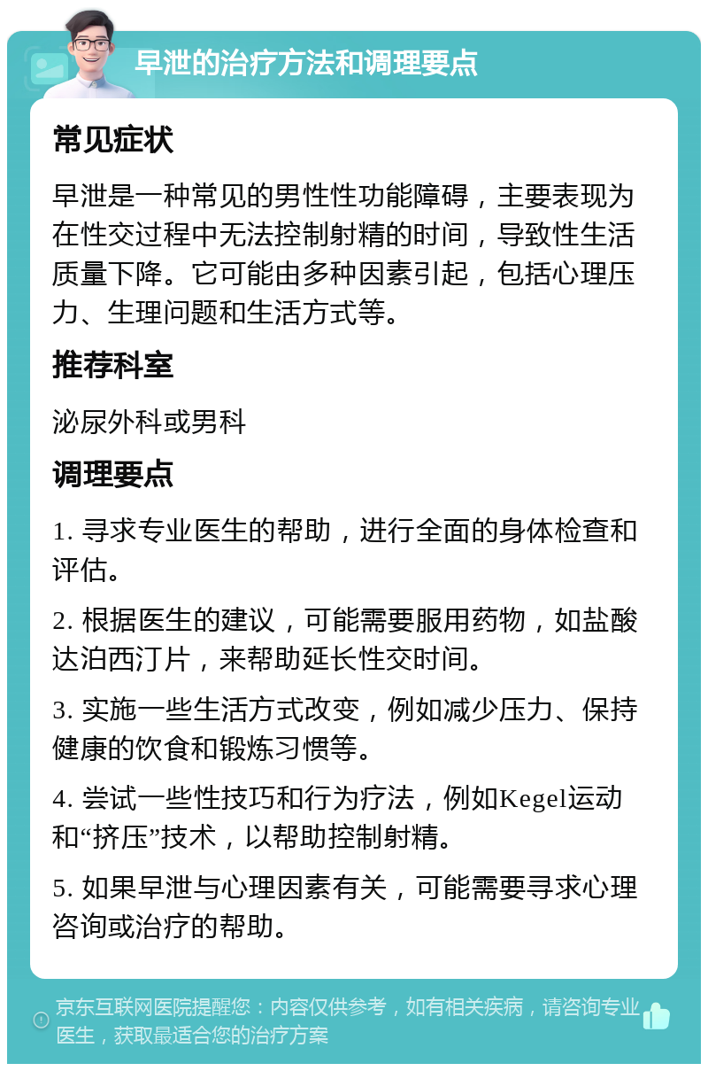 早泄的治疗方法和调理要点 常见症状 早泄是一种常见的男性性功能障碍，主要表现为在性交过程中无法控制射精的时间，导致性生活质量下降。它可能由多种因素引起，包括心理压力、生理问题和生活方式等。 推荐科室 泌尿外科或男科 调理要点 1. 寻求专业医生的帮助，进行全面的身体检查和评估。 2. 根据医生的建议，可能需要服用药物，如盐酸达泊西汀片，来帮助延长性交时间。 3. 实施一些生活方式改变，例如减少压力、保持健康的饮食和锻炼习惯等。 4. 尝试一些性技巧和行为疗法，例如Kegel运动和“挤压”技术，以帮助控制射精。 5. 如果早泄与心理因素有关，可能需要寻求心理咨询或治疗的帮助。