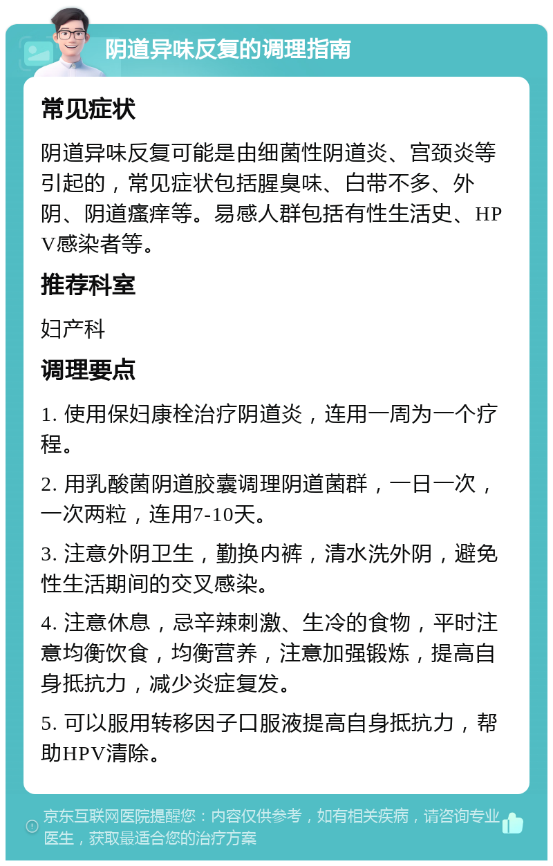 阴道异味反复的调理指南 常见症状 阴道异味反复可能是由细菌性阴道炎、宫颈炎等引起的，常见症状包括腥臭味、白带不多、外阴、阴道瘙痒等。易感人群包括有性生活史、HPV感染者等。 推荐科室 妇产科 调理要点 1. 使用保妇康栓治疗阴道炎，连用一周为一个疗程。 2. 用乳酸菌阴道胶囊调理阴道菌群，一日一次，一次两粒，连用7-10天。 3. 注意外阴卫生，勤换内裤，清水洗外阴，避免性生活期间的交叉感染。 4. 注意休息，忌辛辣刺激、生冷的食物，平时注意均衡饮食，均衡营养，注意加强锻炼，提高自身抵抗力，减少炎症复发。 5. 可以服用转移因子口服液提高自身抵抗力，帮助HPV清除。