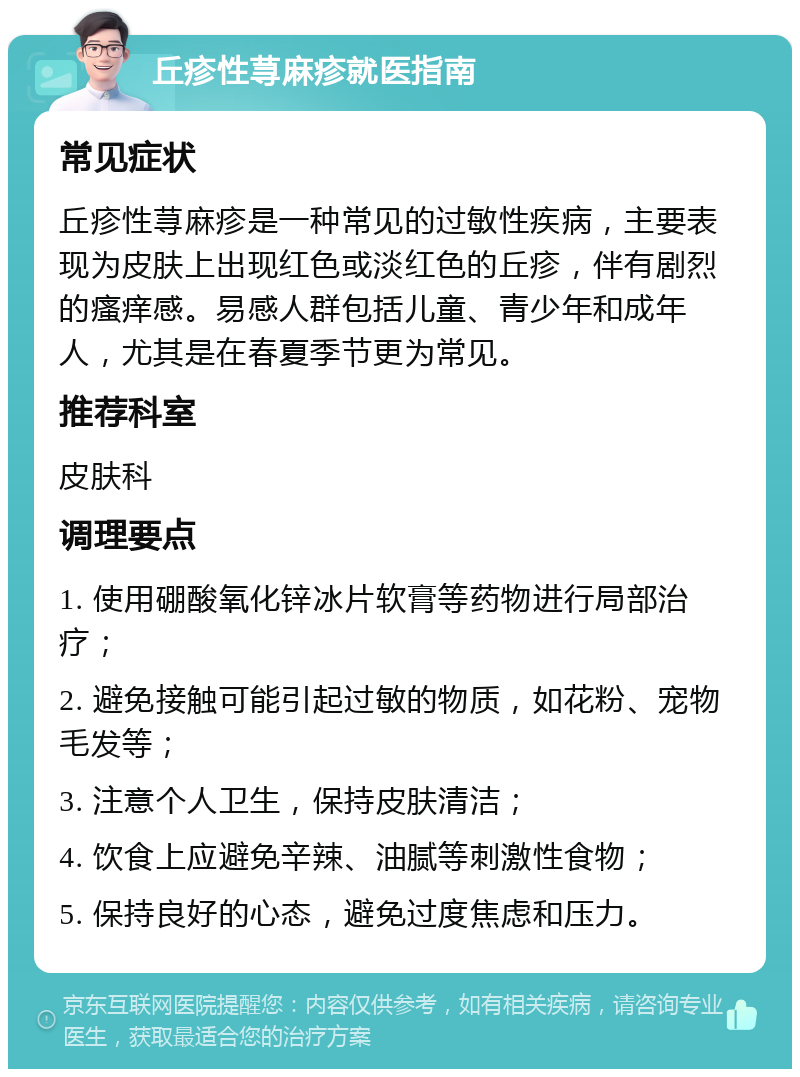 丘疹性荨麻疹就医指南 常见症状 丘疹性荨麻疹是一种常见的过敏性疾病，主要表现为皮肤上出现红色或淡红色的丘疹，伴有剧烈的瘙痒感。易感人群包括儿童、青少年和成年人，尤其是在春夏季节更为常见。 推荐科室 皮肤科 调理要点 1. 使用硼酸氧化锌冰片软膏等药物进行局部治疗； 2. 避免接触可能引起过敏的物质，如花粉、宠物毛发等； 3. 注意个人卫生，保持皮肤清洁； 4. 饮食上应避免辛辣、油腻等刺激性食物； 5. 保持良好的心态，避免过度焦虑和压力。