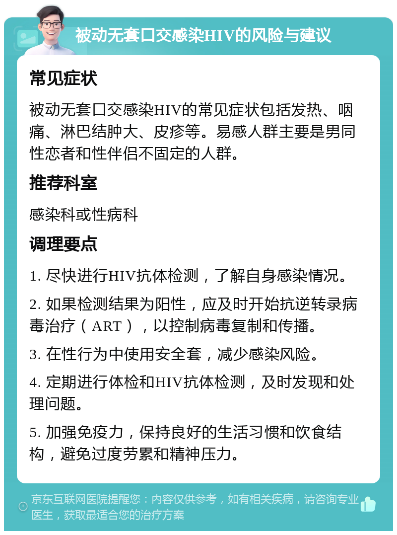 被动无套口交感染HIV的风险与建议 常见症状 被动无套口交感染HIV的常见症状包括发热、咽痛、淋巴结肿大、皮疹等。易感人群主要是男同性恋者和性伴侣不固定的人群。 推荐科室 感染科或性病科 调理要点 1. 尽快进行HIV抗体检测，了解自身感染情况。 2. 如果检测结果为阳性，应及时开始抗逆转录病毒治疗（ART），以控制病毒复制和传播。 3. 在性行为中使用安全套，减少感染风险。 4. 定期进行体检和HIV抗体检测，及时发现和处理问题。 5. 加强免疫力，保持良好的生活习惯和饮食结构，避免过度劳累和精神压力。