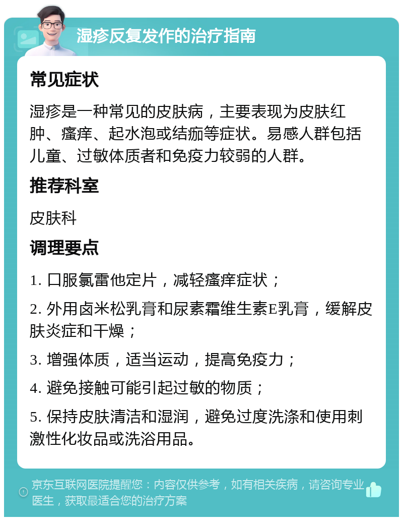 湿疹反复发作的治疗指南 常见症状 湿疹是一种常见的皮肤病，主要表现为皮肤红肿、瘙痒、起水泡或结痂等症状。易感人群包括儿童、过敏体质者和免疫力较弱的人群。 推荐科室 皮肤科 调理要点 1. 口服氯雷他定片，减轻瘙痒症状； 2. 外用卤米松乳膏和尿素霜维生素E乳膏，缓解皮肤炎症和干燥； 3. 增强体质，适当运动，提高免疫力； 4. 避免接触可能引起过敏的物质； 5. 保持皮肤清洁和湿润，避免过度洗涤和使用刺激性化妆品或洗浴用品。