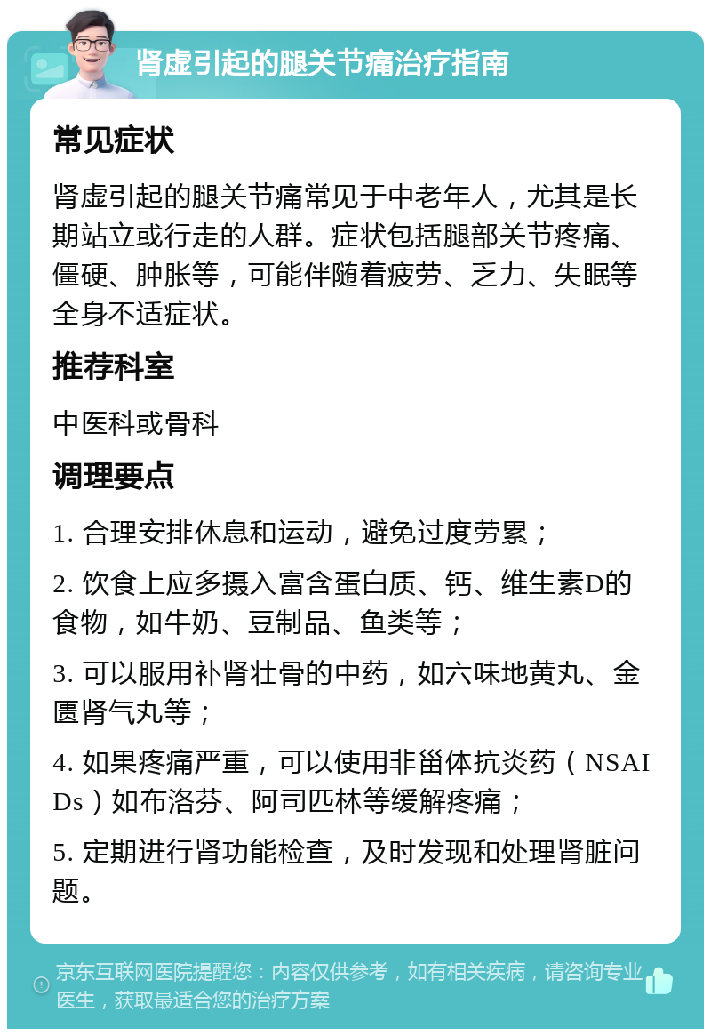 肾虚引起的腿关节痛治疗指南 常见症状 肾虚引起的腿关节痛常见于中老年人，尤其是长期站立或行走的人群。症状包括腿部关节疼痛、僵硬、肿胀等，可能伴随着疲劳、乏力、失眠等全身不适症状。 推荐科室 中医科或骨科 调理要点 1. 合理安排休息和运动，避免过度劳累； 2. 饮食上应多摄入富含蛋白质、钙、维生素D的食物，如牛奶、豆制品、鱼类等； 3. 可以服用补肾壮骨的中药，如六味地黄丸、金匮肾气丸等； 4. 如果疼痛严重，可以使用非甾体抗炎药（NSAIDs）如布洛芬、阿司匹林等缓解疼痛； 5. 定期进行肾功能检查，及时发现和处理肾脏问题。