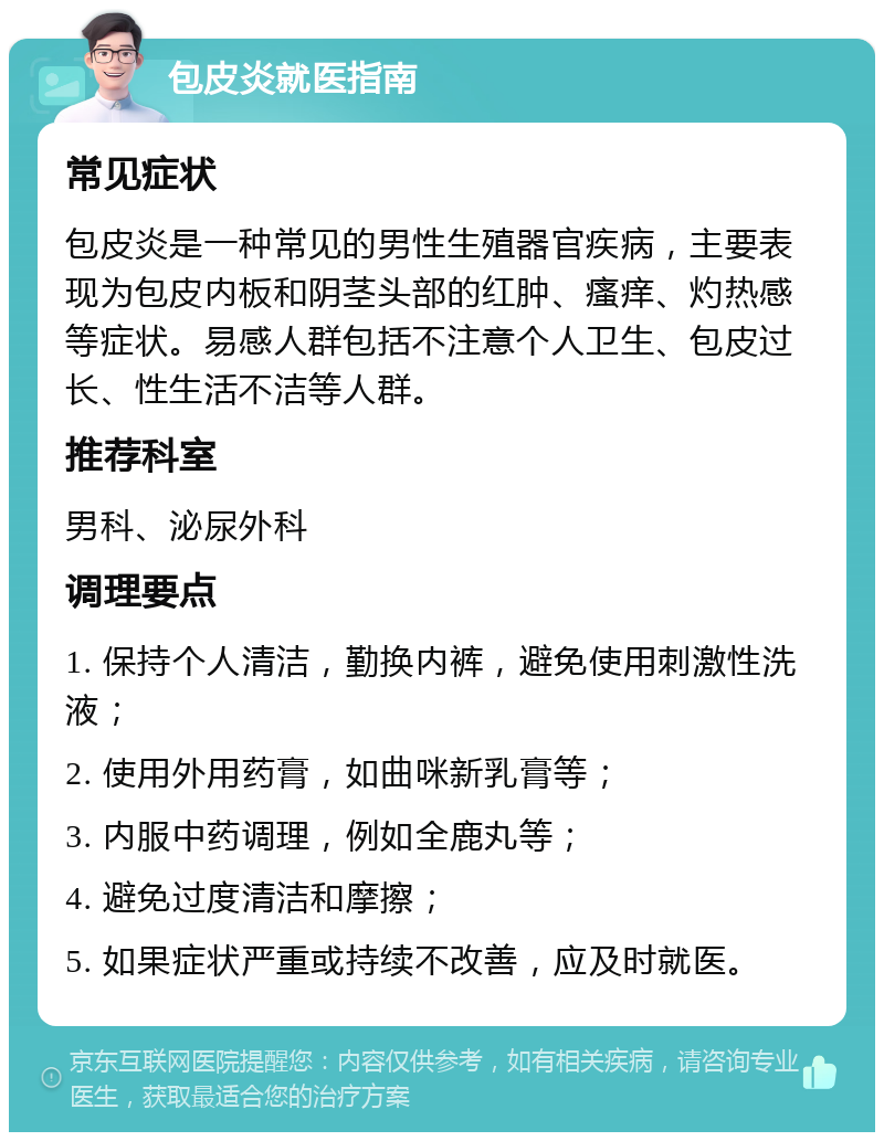 包皮炎就医指南 常见症状 包皮炎是一种常见的男性生殖器官疾病，主要表现为包皮内板和阴茎头部的红肿、瘙痒、灼热感等症状。易感人群包括不注意个人卫生、包皮过长、性生活不洁等人群。 推荐科室 男科、泌尿外科 调理要点 1. 保持个人清洁，勤换内裤，避免使用刺激性洗液； 2. 使用外用药膏，如曲咪新乳膏等； 3. 内服中药调理，例如全鹿丸等； 4. 避免过度清洁和摩擦； 5. 如果症状严重或持续不改善，应及时就医。