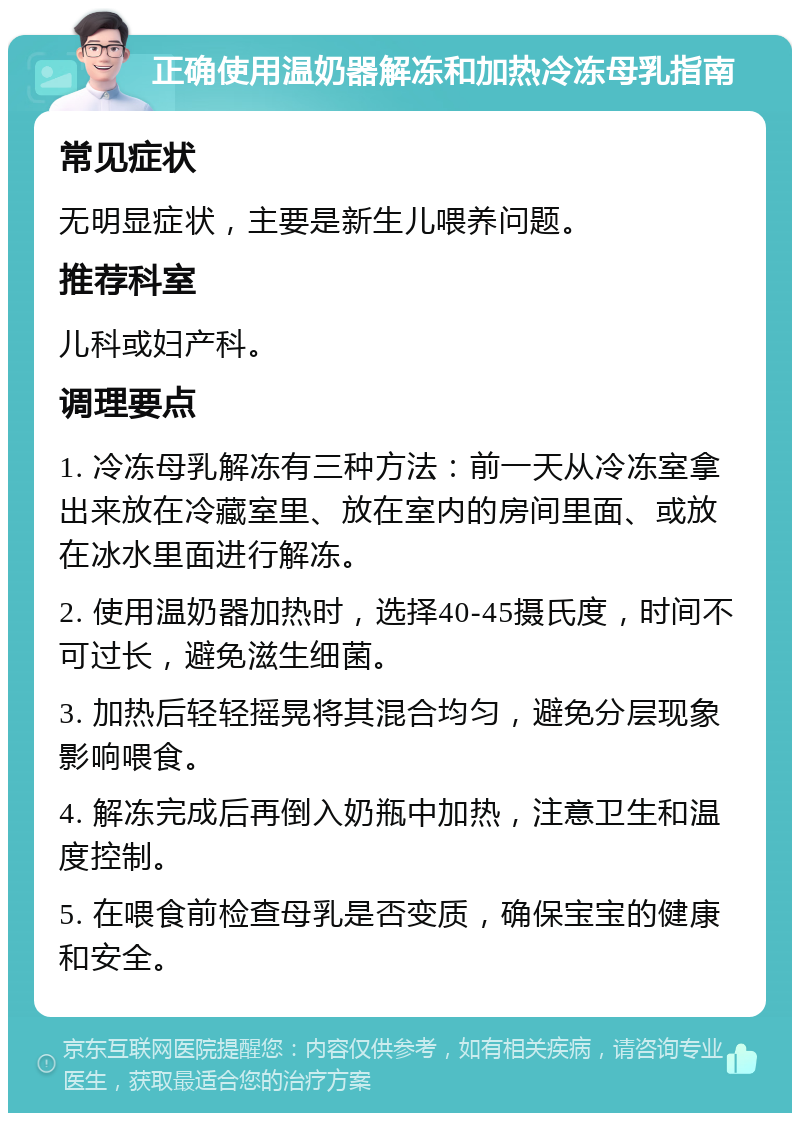 正确使用温奶器解冻和加热冷冻母乳指南 常见症状 无明显症状，主要是新生儿喂养问题。 推荐科室 儿科或妇产科。 调理要点 1. 冷冻母乳解冻有三种方法：前一天从冷冻室拿出来放在冷藏室里、放在室内的房间里面、或放在冰水里面进行解冻。 2. 使用温奶器加热时，选择40-45摄氏度，时间不可过长，避免滋生细菌。 3. 加热后轻轻摇晃将其混合均匀，避免分层现象影响喂食。 4. 解冻完成后再倒入奶瓶中加热，注意卫生和温度控制。 5. 在喂食前检查母乳是否变质，确保宝宝的健康和安全。