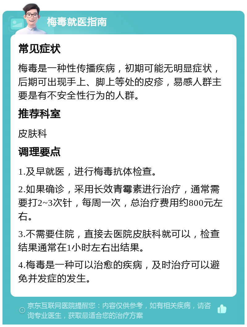 梅毒就医指南 常见症状 梅毒是一种性传播疾病，初期可能无明显症状，后期可出现手上、脚上等处的皮疹，易感人群主要是有不安全性行为的人群。 推荐科室 皮肤科 调理要点 1.及早就医，进行梅毒抗体检查。 2.如果确诊，采用长效青霉素进行治疗，通常需要打2~3次针，每周一次，总治疗费用约800元左右。 3.不需要住院，直接去医院皮肤科就可以，检查结果通常在1小时左右出结果。 4.梅毒是一种可以治愈的疾病，及时治疗可以避免并发症的发生。