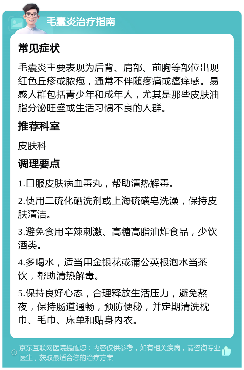 毛囊炎治疗指南 常见症状 毛囊炎主要表现为后背、肩部、前胸等部位出现红色丘疹或脓疱，通常不伴随疼痛或瘙痒感。易感人群包括青少年和成年人，尤其是那些皮肤油脂分泌旺盛或生活习惯不良的人群。 推荐科室 皮肤科 调理要点 1.口服皮肤病血毒丸，帮助清热解毒。 2.使用二硫化硒洗剂或上海硫磺皂洗澡，保持皮肤清洁。 3.避免食用辛辣刺激、高糖高脂油炸食品，少饮酒类。 4.多喝水，适当用金银花或蒲公英根泡水当茶饮，帮助清热解毒。 5.保持良好心态，合理释放生活压力，避免熬夜，保持肠道通畅，预防便秘，并定期清洗枕巾、毛巾、床单和贴身内衣。