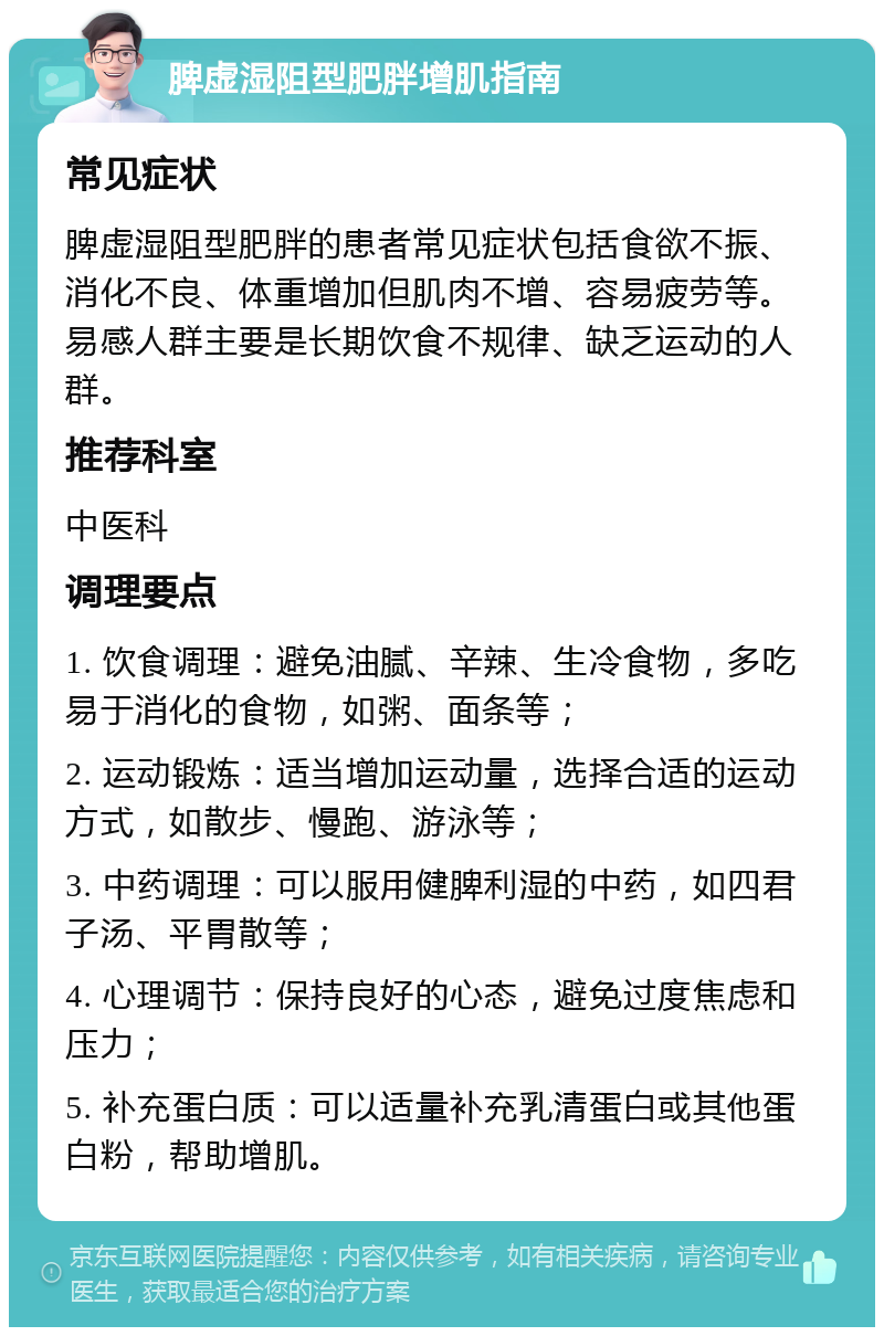 脾虚湿阻型肥胖增肌指南 常见症状 脾虚湿阻型肥胖的患者常见症状包括食欲不振、消化不良、体重增加但肌肉不增、容易疲劳等。易感人群主要是长期饮食不规律、缺乏运动的人群。 推荐科室 中医科 调理要点 1. 饮食调理：避免油腻、辛辣、生冷食物，多吃易于消化的食物，如粥、面条等； 2. 运动锻炼：适当增加运动量，选择合适的运动方式，如散步、慢跑、游泳等； 3. 中药调理：可以服用健脾利湿的中药，如四君子汤、平胃散等； 4. 心理调节：保持良好的心态，避免过度焦虑和压力； 5. 补充蛋白质：可以适量补充乳清蛋白或其他蛋白粉，帮助增肌。