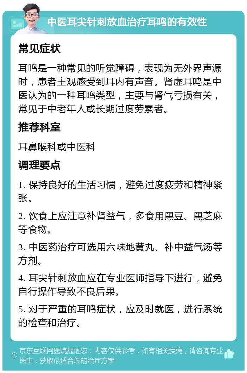 中医耳尖针刺放血治疗耳鸣的有效性 常见症状 耳鸣是一种常见的听觉障碍，表现为无外界声源时，患者主观感受到耳内有声音。肾虚耳鸣是中医认为的一种耳鸣类型，主要与肾气亏损有关，常见于中老年人或长期过度劳累者。 推荐科室 耳鼻喉科或中医科 调理要点 1. 保持良好的生活习惯，避免过度疲劳和精神紧张。 2. 饮食上应注意补肾益气，多食用黑豆、黑芝麻等食物。 3. 中医药治疗可选用六味地黄丸、补中益气汤等方剂。 4. 耳尖针刺放血应在专业医师指导下进行，避免自行操作导致不良后果。 5. 对于严重的耳鸣症状，应及时就医，进行系统的检查和治疗。