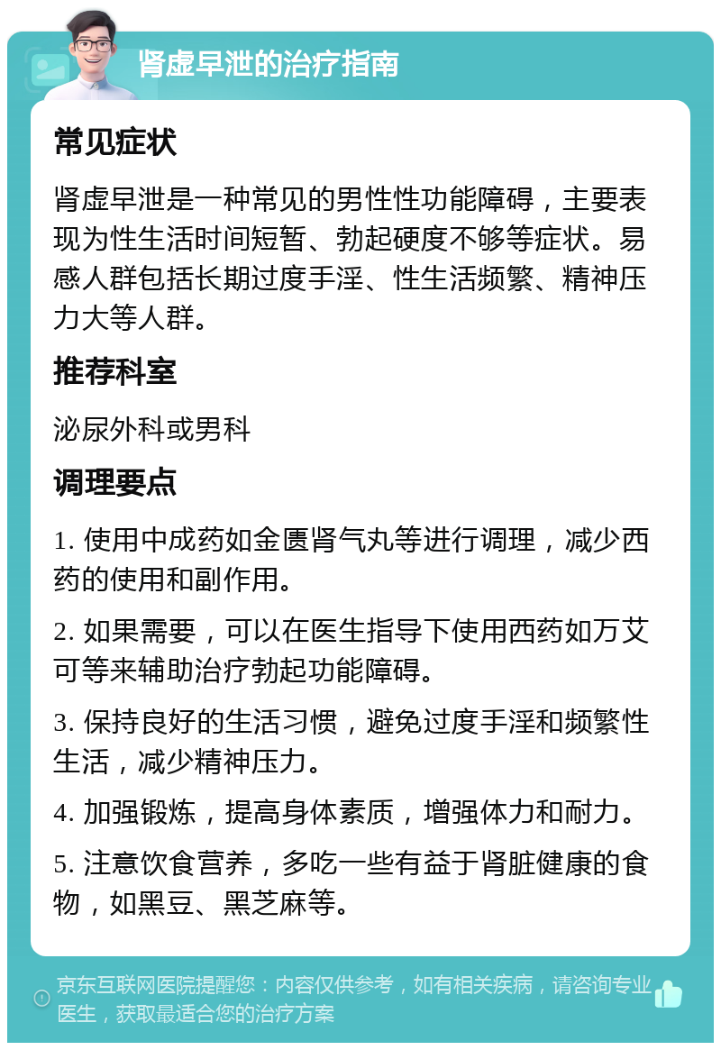 肾虚早泄的治疗指南 常见症状 肾虚早泄是一种常见的男性性功能障碍，主要表现为性生活时间短暂、勃起硬度不够等症状。易感人群包括长期过度手淫、性生活频繁、精神压力大等人群。 推荐科室 泌尿外科或男科 调理要点 1. 使用中成药如金匮肾气丸等进行调理，减少西药的使用和副作用。 2. 如果需要，可以在医生指导下使用西药如万艾可等来辅助治疗勃起功能障碍。 3. 保持良好的生活习惯，避免过度手淫和频繁性生活，减少精神压力。 4. 加强锻炼，提高身体素质，增强体力和耐力。 5. 注意饮食营养，多吃一些有益于肾脏健康的食物，如黑豆、黑芝麻等。