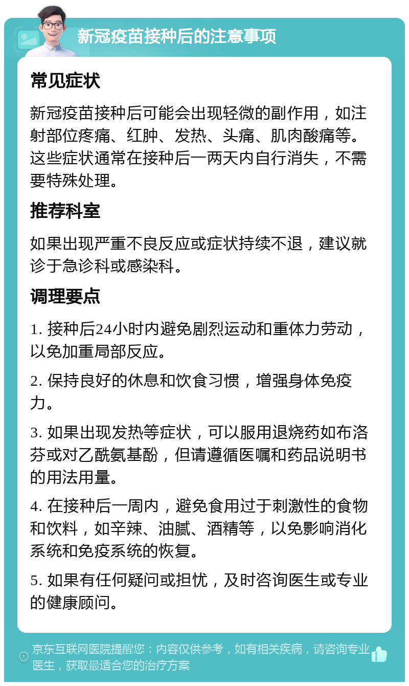 新冠疫苗接种后的注意事项 常见症状 新冠疫苗接种后可能会出现轻微的副作用，如注射部位疼痛、红肿、发热、头痛、肌肉酸痛等。这些症状通常在接种后一两天内自行消失，不需要特殊处理。 推荐科室 如果出现严重不良反应或症状持续不退，建议就诊于急诊科或感染科。 调理要点 1. 接种后24小时内避免剧烈运动和重体力劳动，以免加重局部反应。 2. 保持良好的休息和饮食习惯，增强身体免疫力。 3. 如果出现发热等症状，可以服用退烧药如布洛芬或对乙酰氨基酚，但请遵循医嘱和药品说明书的用法用量。 4. 在接种后一周内，避免食用过于刺激性的食物和饮料，如辛辣、油腻、酒精等，以免影响消化系统和免疫系统的恢复。 5. 如果有任何疑问或担忧，及时咨询医生或专业的健康顾问。